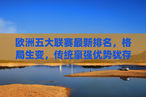 欧洲五大联赛最新排名，格局生变，传统豪强优势犹存，欧洲五大联赛最新排名，格局生变，传统豪强优势犹存