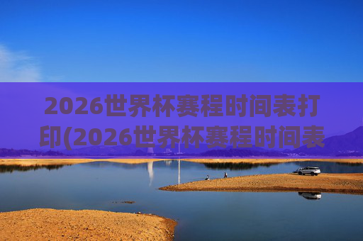2026世界杯赛程时间表打印(2026世界杯赛程时间表打印版)2026世界杯赛程时间表打印版