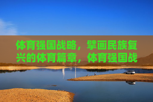 体育强国战略,擘画民族复兴的体育篇章,体育强国战略擘画民族复兴体育篇章