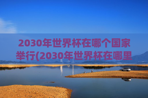 2030年世界杯在哪个国家举行(2030年世界杯在哪里举行)2030年世界杯将在哪个国家举办
