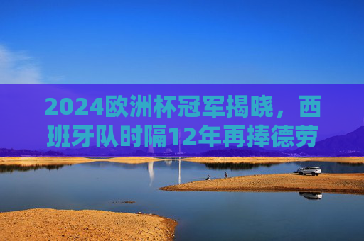 2024欧洲杯冠军揭晓，西班牙队时隔12年再捧德劳内杯！2024欧洲杯冠军揭晓，西班牙队时隔12年再捧德劳内杯