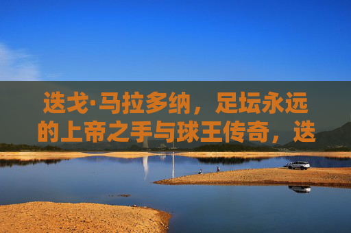 迭戈·马拉多纳，足坛永远的上帝之手与球王传奇，迭戈·马拉多纳，足坛永远的上帝之手与球王传奇