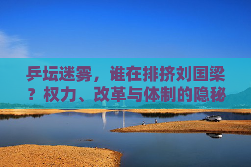 乒坛迷雾，谁在排挤刘国梁？权力、改革与体制的隐秘博弈，乒坛迷雾，刘国梁遭排挤背后的权力、改革与体制博弈