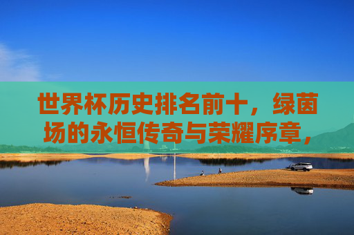 世界杯历史排名前十，绿茵场的永恒传奇与荣耀序章，世界杯历史前十，绿茵永恒传奇与荣耀