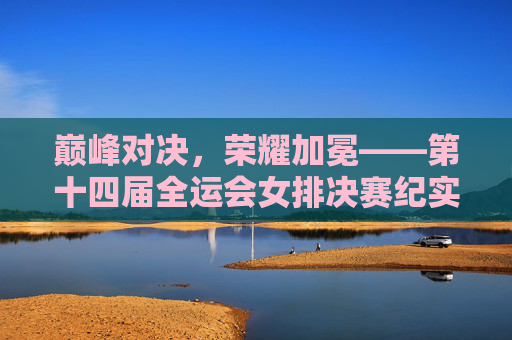 巅峰对决，荣耀加冕——第十四届全运会女排决赛纪实，巅峰对决，荣耀加冕——第十四届全运会女排决赛纪实