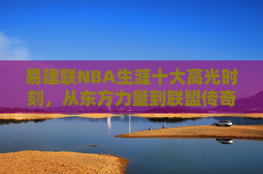 易建联NBA生涯十大高光时刻,从东方力量到联盟传奇,易建联NBA生涯十大高光时刻,从东方力量到联盟传奇