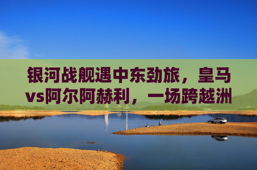 银河战舰遇中东劲旅，皇马vs阿尔阿赫利，一场跨越洲际的足球对话，银河战舰遇中东劲旅，皇马vs阿尔阿赫利上演洲际对话