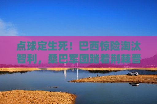 点球定生死！巴西惊险淘汰智利，桑巴军团踏着荆棘晋级美洲杯四强，点球定生死！巴西惊险淘汰智利晋级美洲杯四强