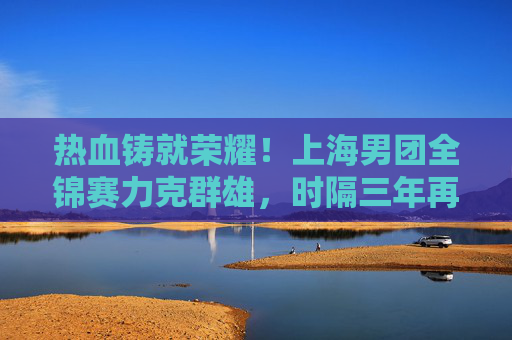 热血铸就荣耀！上海男团全锦赛力克群雄，时隔三年再登顶，热血铸就荣耀！上海男团全锦赛时隔三年再登顶