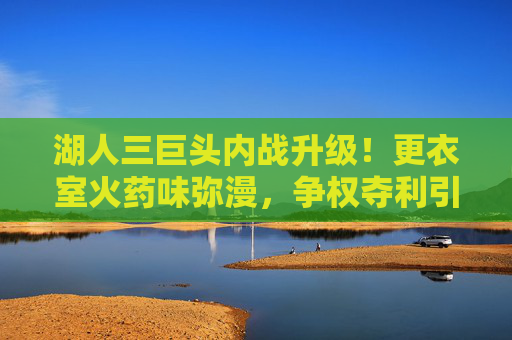 湖人三巨头内战升级!更衣室火药味弥漫,争权夺利引爆赛季危机,湖人三巨头内战升级!争权夺利引爆赛季危机
