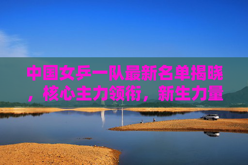 中国女乒一队最新名单揭晓,核心主力领衔,新生力量蓄势冲击巴黎奥运,中国女乒一队最新名单,核心领衔新生蓄力冲击巴黎奥运