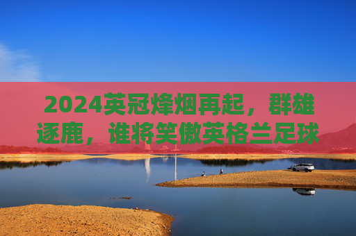 2024英冠烽烟再起,群雄逐鹿,谁将笑傲英格兰足球第二级舞台?
