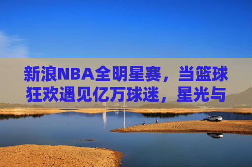 新浪NBA全明星赛,当篮球狂欢遇见亿万球迷,星光与热爱共舞