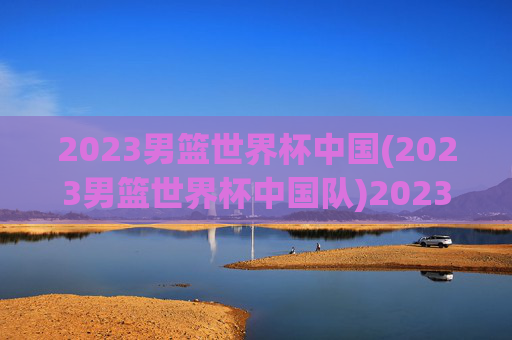 2023男篮世界杯中国(2023男篮世界杯中国队)2023男篮世界杯中国队