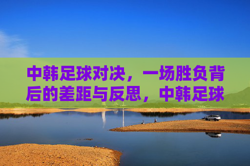 中韩足球对决，一场胜负背后的差距与反思，中韩足球对决，胜负背后的差距反思
