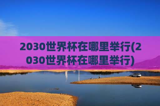 2030世界杯在哪里举行(2030世界杯在哪里举行)