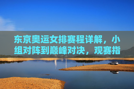 东京奥运女排赛程详解，小组对阵到巅峰对决，观赛指南全收，东京奥运女排赛程全解析，小组对阵至巅峰对决，观赛指南