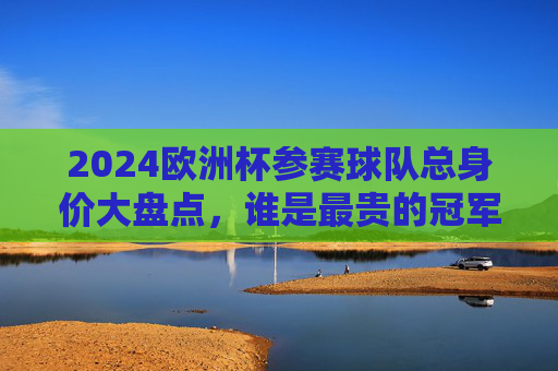 2024欧洲杯参赛球队总身价大盘点，谁是最贵的冠军热门？2024欧洲杯参赛球队总身价大盘点，谁是最贵冠军热门？