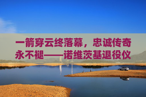 一箭穿云终落幕，忠诚传奇永不褪——诺维茨基退役仪式全纪录，诺维茨基，一箭穿云终落幕，忠诚传奇永不褪