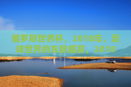 俄罗斯世界杯,2018年,足球世界的东欧盛宴,2018俄罗斯世界杯,足球世界的东欧盛宴