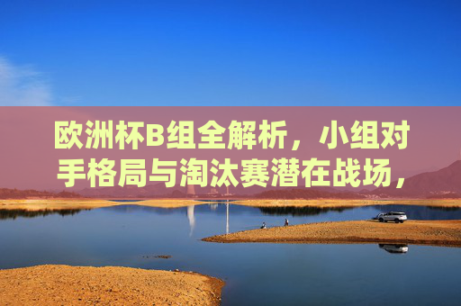 欧洲杯B组全解析,小组对手格局与淘汰赛潜在战场,欧洲杯B组全解析,小组对手格局与淘汰赛潜在战场