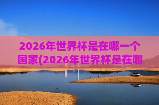 2026年世界杯是在哪一个国家(2026年世界杯是在哪一个国家举行的)