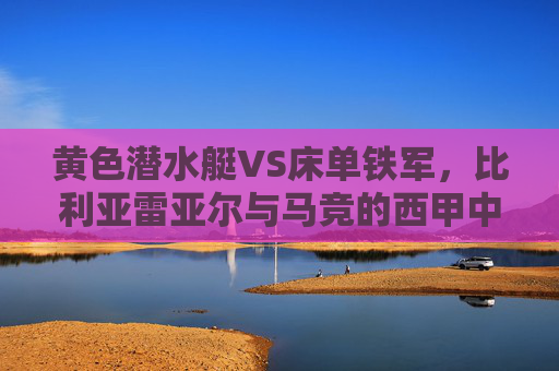 黄色潜水艇VS床单铁军，比利亚雷亚尔与马竞的西甲中场绞杀战前瞻，黄色潜水艇VS床单铁军，西甲中场绞杀战前瞻