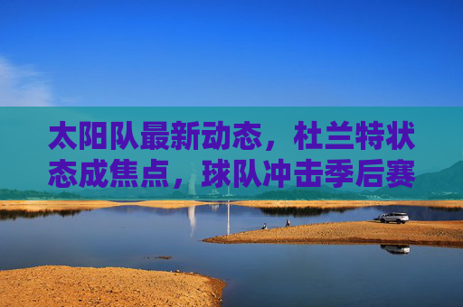 太阳队最新动态，杜兰特状态成焦点，球队冲击季后赛关键拼图待补强，太阳队最新动态，杜兰特状态成焦点，冲击季后赛关键拼图待补强