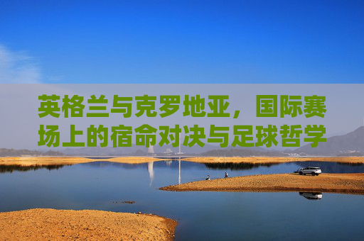 英格兰与克罗地亚,国际赛场上的宿命对决与足球哲学碰撞,英格兰vs克罗地亚,宿命对决与足球哲学碰撞
