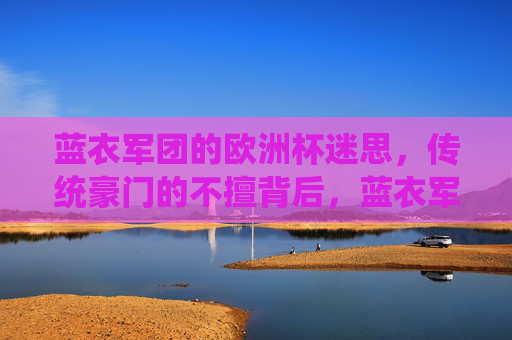蓝衣军团的欧洲杯迷思,传统豪门的不擅背后,蓝衣军团欧洲杯迷思,传统豪门不擅背后的深层原因