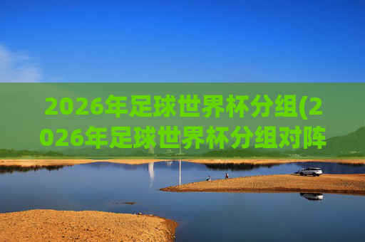2026年足球世界杯分组(2026年足球世界杯分组对阵图)