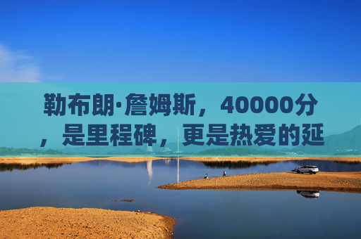 勒布朗·詹姆斯，40000分，是里程碑，更是热爱的延续，勒布朗·詹姆斯40000分，里程碑亦是热爱的延续