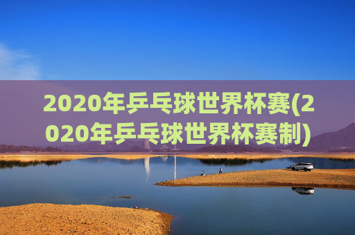 2020年乒乓球世界杯赛(2020年乒乓球世界杯赛制)