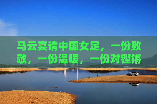 马云宴请中国女足，一份致敬，一份温暖，一份对铿锵玫瑰的再出发，马云宴请铿锵玫瑰，致敬温暖，再启新程