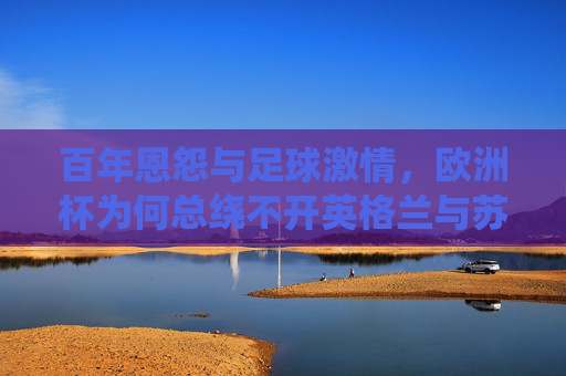 百年恩怨与足球激情,欧洲杯为何总绕不开英格兰与苏格兰,百年恩怨足球情仇,欧洲杯上的英格兰与苏格兰