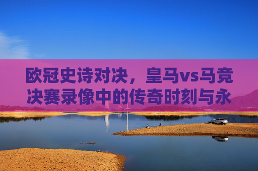 欧冠史诗对决,皇马vs马竞决赛录像中的传奇时刻与永恒德比,欧冠史诗对决,皇马vs马竞的永恒德比与传奇时刻