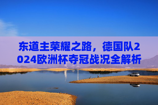 东道主荣耀之路,德国队2024欧洲杯夺冠战况全解析,东道主荣耀之路,德国队2024欧洲杯夺冠战况全解析