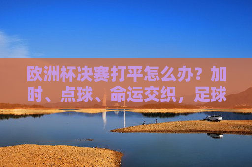 欧洲杯决赛打平怎么办?加时、点球、命运交织,足球的终极考验在这里上演!欧洲杯决赛打平加时点球,足球的终极考验