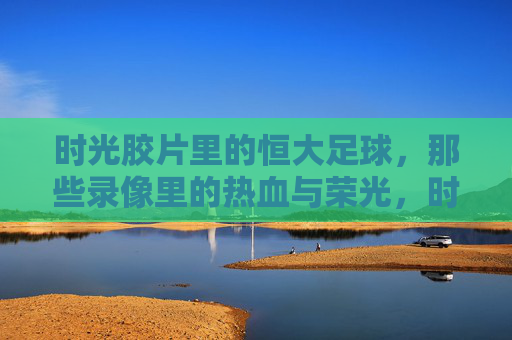 时光胶片里的恒大足球，那些录像里的热血与荣光，时光胶片里的恒大足球，热血与荣光