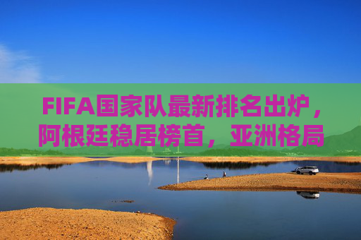 FIFA国家队最新排名出炉,阿根廷稳居榜首,亚洲格局生变,中国队位次引关注
