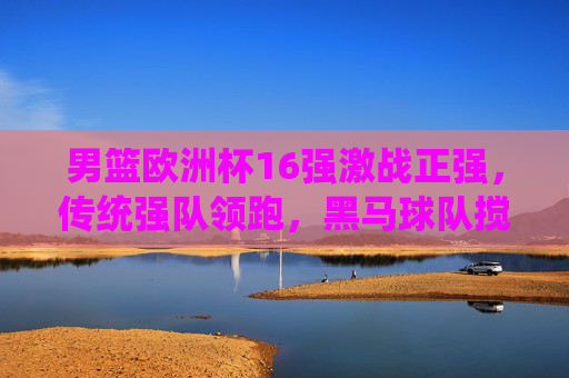 男篮欧洲杯16强激战正强,传统强队领跑,黑马球队搅局,悬念持续升温,男篮欧洲杯16强激战正强,传统强队领跑,黑马搅局悬念升温