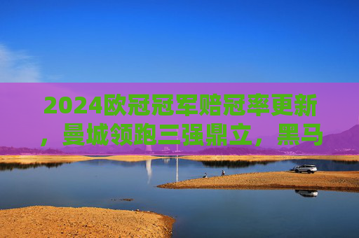 2024欧冠冠军赔冠率更新，曼城领跑三强鼎立，黑马球队暗藏逆袭可能，2024欧冠冠军赔冠率更新，曼城领跑三强鼎立，黑马暗藏逆袭可能
