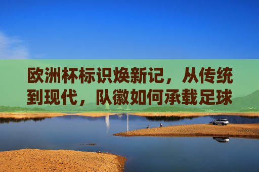 欧洲杯标识焕新记,从传统到现代,队徽如何承载足球文化与时代精神