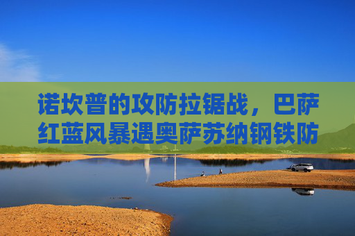 诺坎普的攻防拉锯战，巴萨红蓝风暴遇奥萨苏纳钢铁防线，西甲积分榜暗流涌动，诺坎普攻防拉锯战，巴萨红蓝风暴冲击奥萨苏纳钢铁防线，西甲积分榜暗流涌动