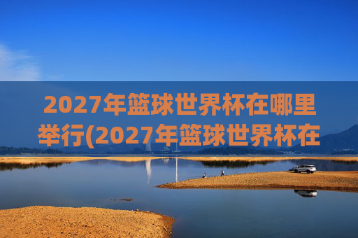 2027年篮球世界杯在哪里举行(2027年篮球世界杯在哪里举行呢)