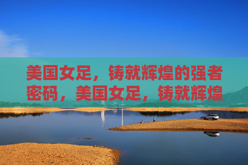 美国女足,铸就辉煌的强者密码,美国女足,铸就辉煌的强者密码