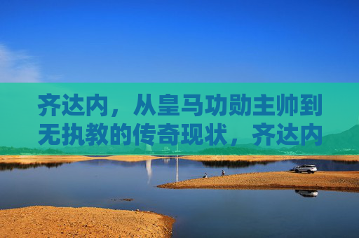 齐达内，从皇马功勋主帅到无执教的传奇现状，齐达内，从皇马功勋主帅到无执教的传奇现状