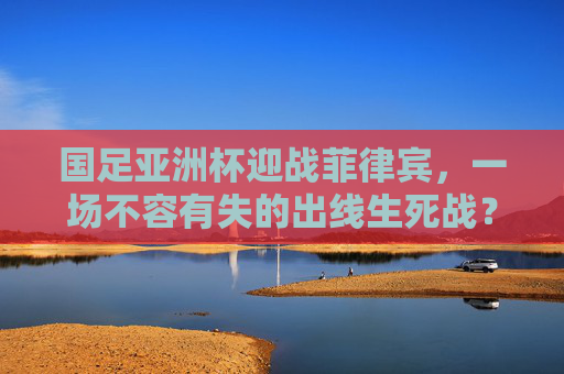 国足亚洲杯迎战菲律宾，一场不容有失的出线生死战？国足亚洲杯迎战菲律宾，出线生死战不容有失