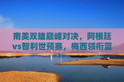南美双雄巅峰对决，阿根廷vs智利世预赛，梅西领衔蓝白军团剑指三分，阿根廷vs智利世预赛，梅西领衔剑指三分