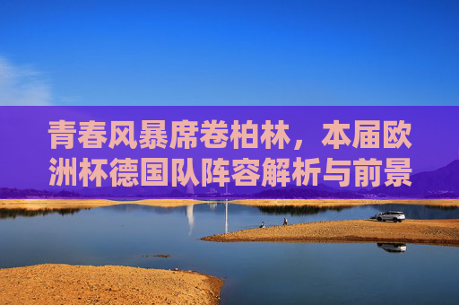青春风暴席卷柏林，本届欧洲杯德国队阵容解析与前景展望，青春风暴下的德国队，欧洲杯阵容解析与前景展望